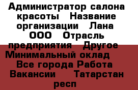 Администратор салона красоты › Название организации ­ Лана, ООО › Отрасль предприятия ­ Другое › Минимальный оклад ­ 1 - Все города Работа » Вакансии   . Татарстан респ.